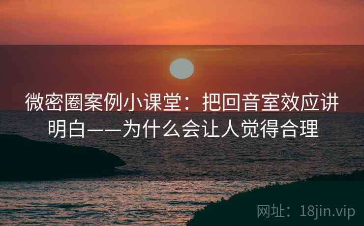 微密圈案例小课堂：把回音室效应讲明白——为什么会让人觉得合理