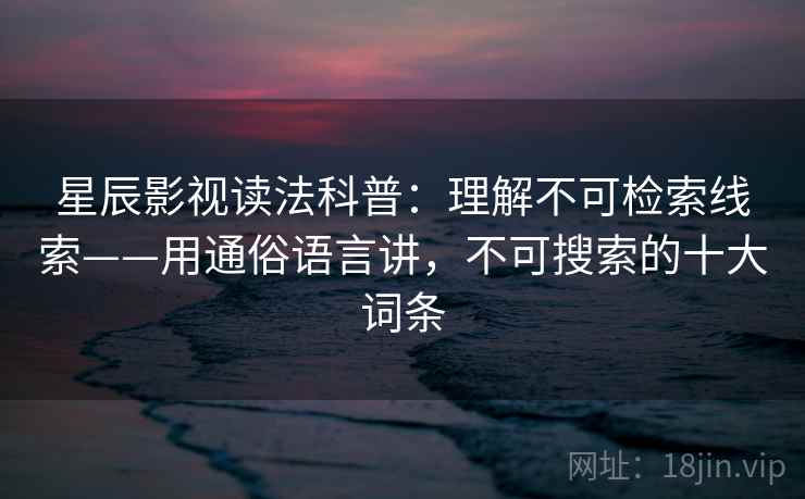 星辰影视读法科普：理解不可检索线索——用通俗语言讲，不可搜索的十大词条