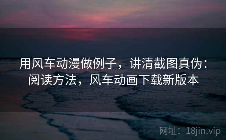 用风车动漫做例子，讲清截图真伪：阅读方法，风车动画下载新版本