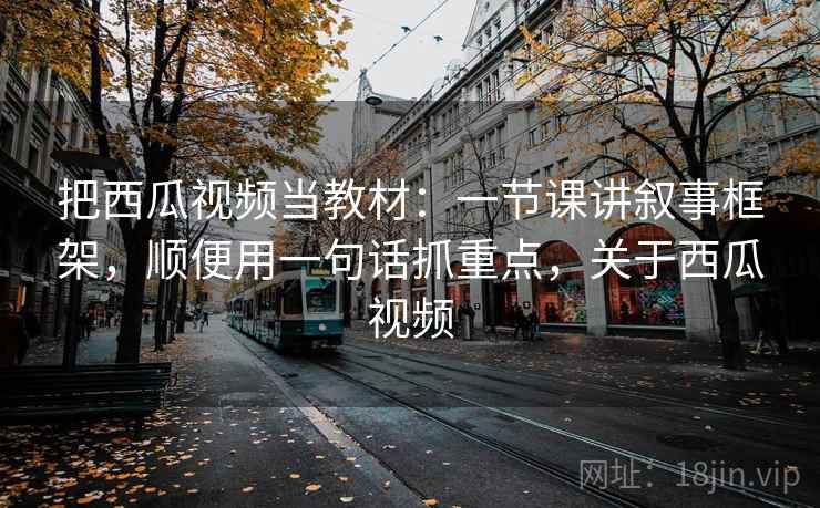 把西瓜视频当教材：一节课讲叙事框架，顺便用一句话抓重点，关于西瓜视频