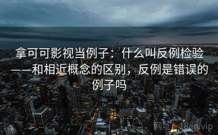 拿可可影视当例子：什么叫反例检验——和相近概念的区别，反例是错误的例子吗