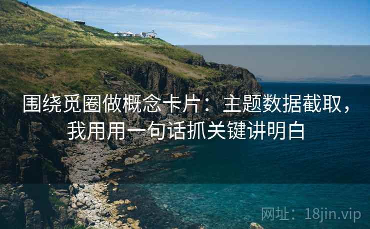 围绕觅圈做概念卡片：主题数据截取，我用用一句话抓关键讲明白