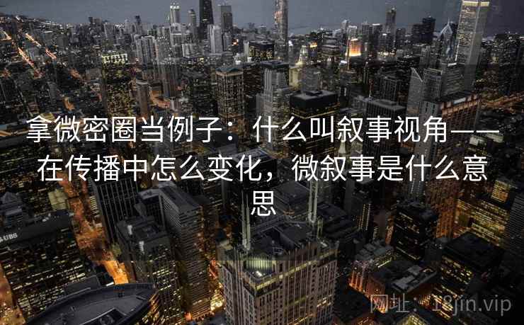拿微密圈当例子：什么叫叙事视角——在传播中怎么变化，微叙事是什么意思
