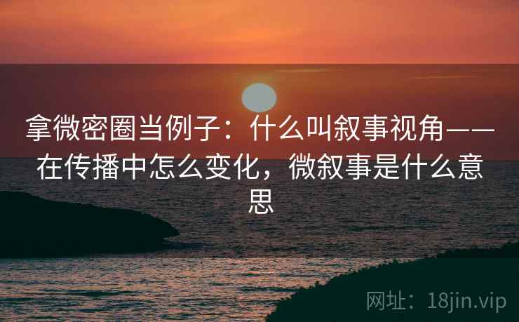 拿微密圈当例子：什么叫叙事视角——在传播中怎么变化，微叙事是什么意思