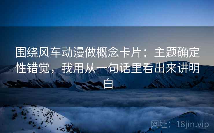 围绕风车动漫做概念卡片：主题确定性错觉，我用从一句话里看出来讲明白