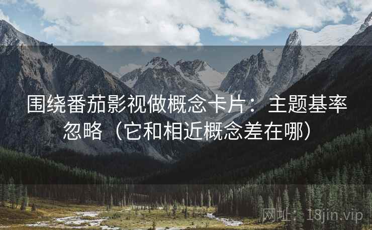 围绕番茄影视做概念卡片：主题基率忽略（它和相近概念差在哪）