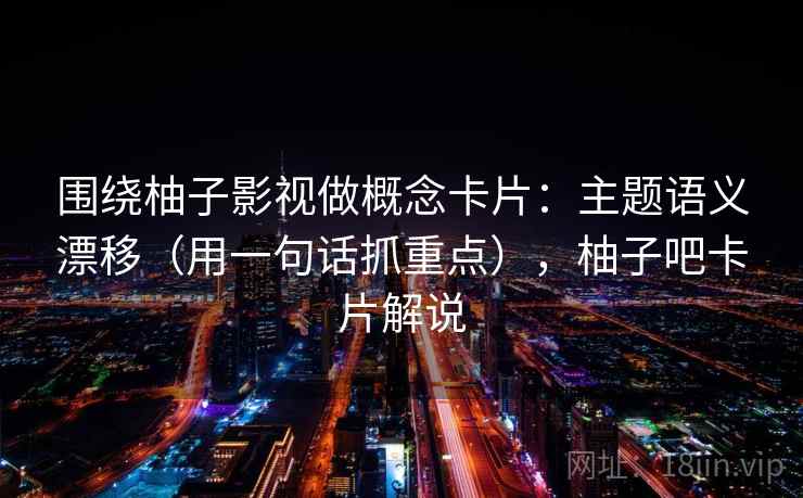 围绕柚子影视做概念卡片：主题语义漂移（用一句话抓重点），柚子吧卡片解说